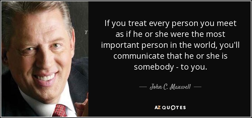 If you treat every person you meet as if he or she were the most important person in the world, you'll communicate that he or she is somebody - to you. - John C. Maxwell