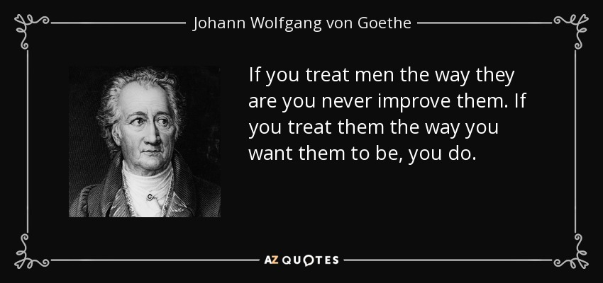 If you treat men the way they are you never improve them. If you treat them the way you want them to be, you do. - Johann Wolfgang von Goethe