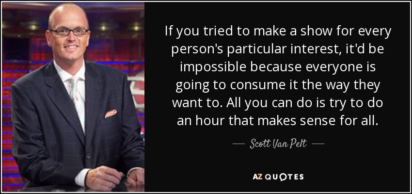 If you tried to make a show for every person's particular interest, it'd be impossible because everyone is going to consume it the way they want to. All you can do is try to do an hour that makes sense for all. - Scott Van Pelt