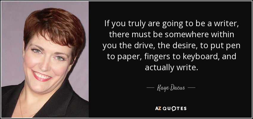 If you truly are going to be a writer, there must be somewhere within you the drive, the desire, to put pen to paper, fingers to keyboard, and actually write. - Kaye Dacus
