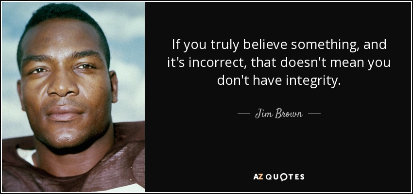 If you truly believe something, and it's incorrect, that doesn't mean you don't have integrity. - Jim Brown