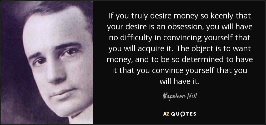 If you truly desire money so keenly that your desire is an obsession, you will have no difficulty in convincing yourself that you will acquire it. The object is to want money, and to be so determined to have it that you convince yourself that you will have it. - Napoleon Hill
