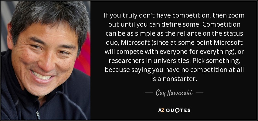 If you truly don't have competition, then zoom out until you can define some. Competition can be as simple as the reliance on the status quo, Microsoft (since at some point Microsoft will compete with everyone for everything), or researchers in universities. Pick something, because saying you have no competition at all is a nonstarter. - Guy Kawasaki