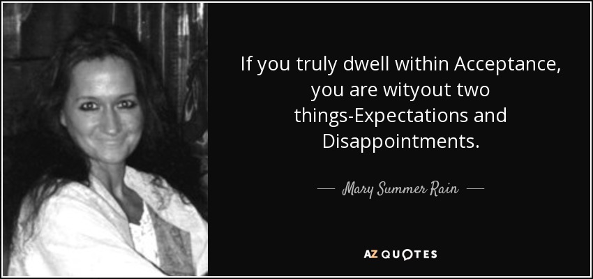 If you truly dwell within Acceptance, you are wityout two things-Expectations and Disappointments. - Mary Summer Rain