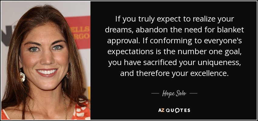 If you truly expect to realize your dreams, abandon the need for blanket approval. If conforming to everyone's expectations is the number one goal, you have sacrificed your uniqueness, and therefore your excellence. - Hope Solo