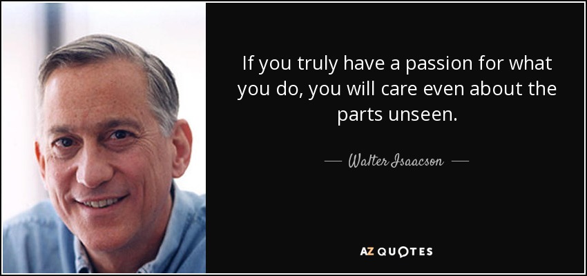 If you truly have a passion for what you do, you will care even about the parts unseen. - Walter Isaacson