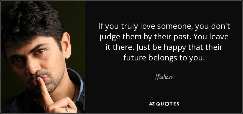If you truly love someone, you don't judge them by their past. You leave it there. Just be happy that their future belongs to you. - Nishan