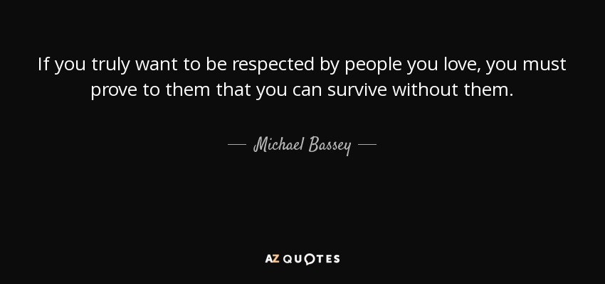 If you truly want to be respected by people you love, you must prove to them that you can survive without them. - Michael Bassey