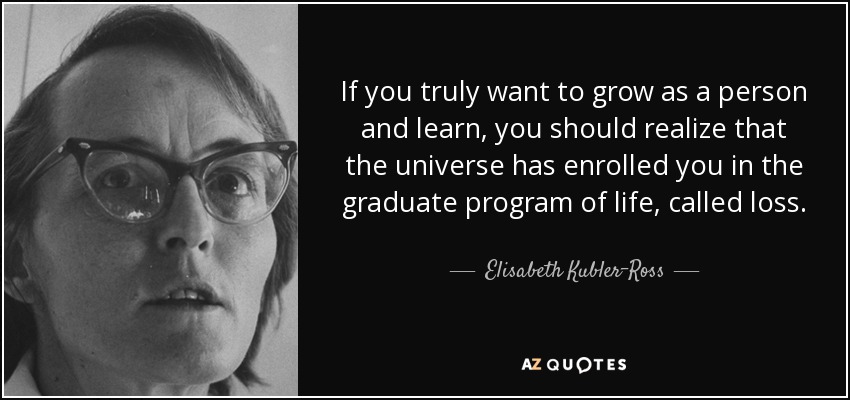 If you truly want to grow as a person and learn, you should realize that the universe has enrolled you in the graduate program of life, called loss. - Elisabeth Kubler-Ross