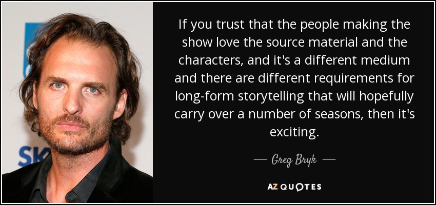 If you trust that the people making the show love the source material and the characters, and it's a different medium and there are different requirements for long-form storytelling that will hopefully carry over a number of seasons, then it's exciting. - Greg Bryk