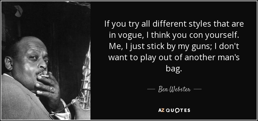 If you try all different styles that are in vogue, I think you con yourself. Me, I just stick by my guns; I don't want to play out of another man's bag. - Ben Webster