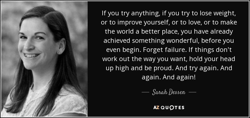 If you try anything, if you try to lose weight, or to improve yourself, or to love, or to make the world a better place, you have already achieved something wonderful, before you even begin. Forget failure. If things don't work out the way you want, hold your head up high and be proud. And try again. And again. And again! - Sarah Dessen