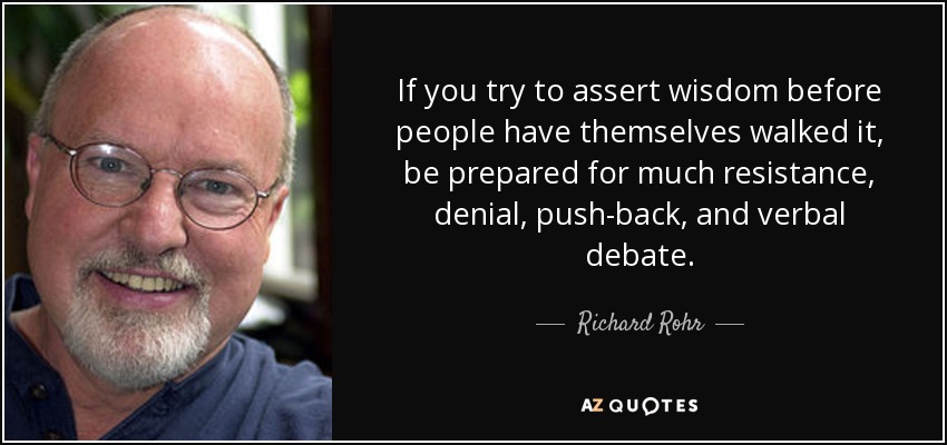 If you try to assert wisdom before people have themselves walked it, be prepared for much resistance, denial, push-back, and verbal debate. - Richard Rohr