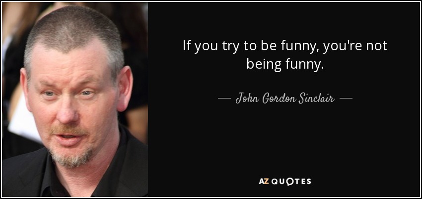 If you try to be funny, you're not being funny. - John Gordon Sinclair