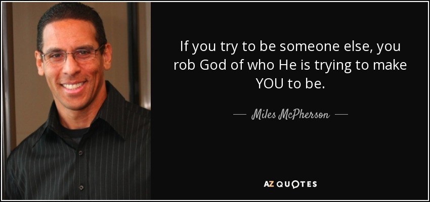 If you try to be someone else, you rob God of who He is trying to make YOU to be. - Miles McPherson