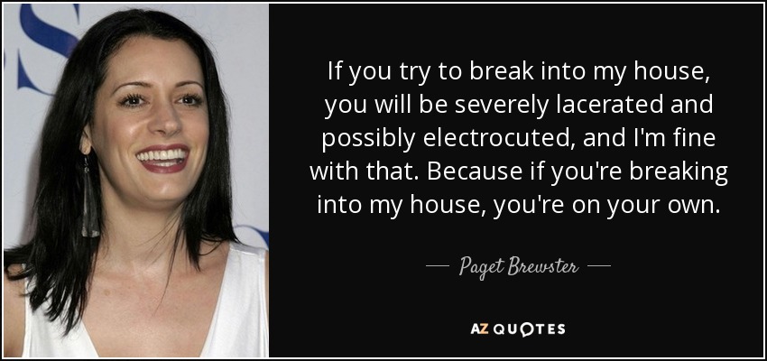 If you try to break into my house, you will be severely lacerated and possibly electrocuted, and I'm fine with that. Because if you're breaking into my house, you're on your own. - Paget Brewster