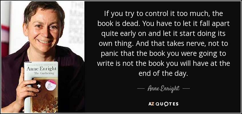 If you try to control it too much, the book is dead. You have to let it fall apart quite early on and let it start doing its own thing. And that takes nerve, not to panic that the book you were going to write is not the book you will have at the end of the day. - Anne Enright