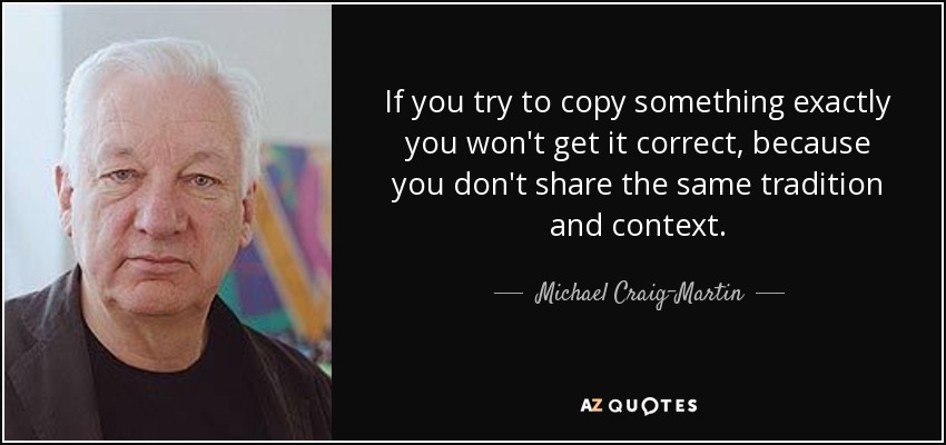 If you try to copy something exactly you won't get it correct, because you don't share the same tradition and context. - Michael Craig-Martin