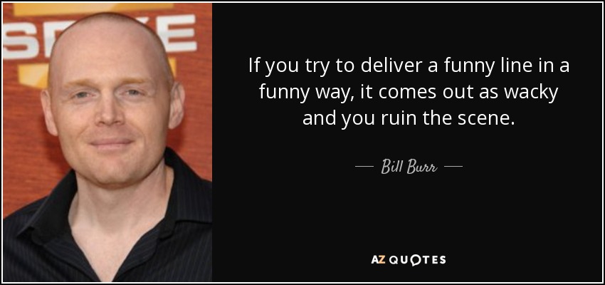 If you try to deliver a funny line in a funny way, it comes out as wacky and you ruin the scene. - Bill Burr