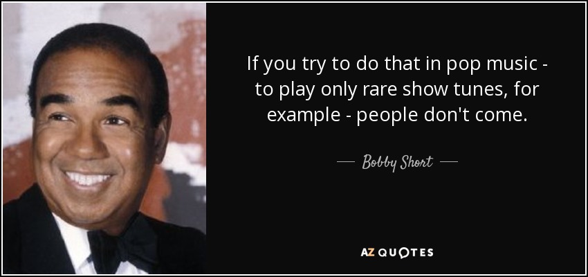 If you try to do that in pop music - to play only rare show tunes, for example - people don't come. - Bobby Short