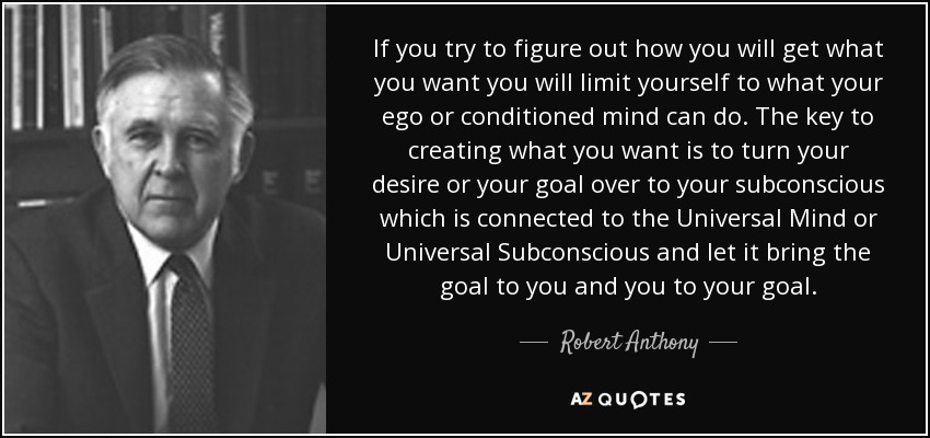 If you try to figure out how you will get what you want you will limit yourself to what your ego or conditioned mind can do. The key to creating what you want is to turn your desire or your goal over to your subconscious which is connected to the Universal Mind or Universal Subconscious and let it bring the goal to you and you to your goal. - Robert Anthony