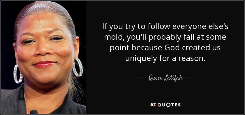If you try to follow everyone else's mold, you'll probably fail at some point because God created us uniquely for a reason. - Queen Latifah