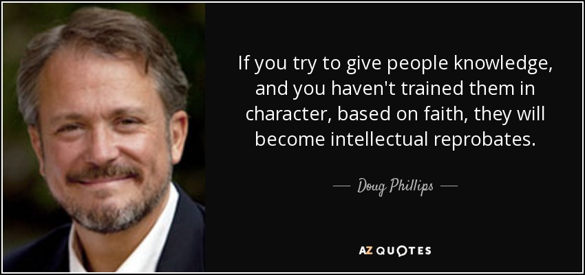 If you try to give people knowledge, and you haven't trained them in character, based on faith, they will become intellectual reprobates. - Doug Phillips
