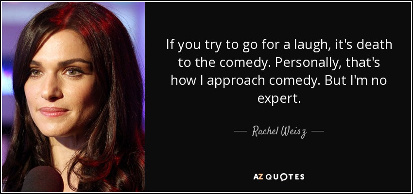 If you try to go for a laugh, it's death to the comedy. Personally, that's how I approach comedy. But I'm no expert. - Rachel Weisz