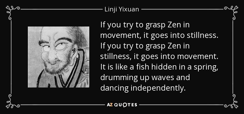 If you try to grasp Zen in movement, it goes into stillness. If you try to grasp Zen in stillness, it goes into movement. It is like a fish hidden in a spring, drumming up waves and dancing independently. - Linji Yixuan