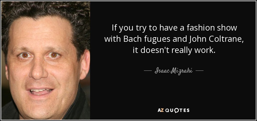 If you try to have a fashion show with Bach fugues and John Coltrane, it doesn't really work. - Isaac Mizrahi