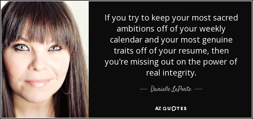If you try to keep your most sacred ambitions off of your weekly calendar and your most genuine traits off of your resume, then you're missing out on the power of real integrity. - Danielle LaPorte
