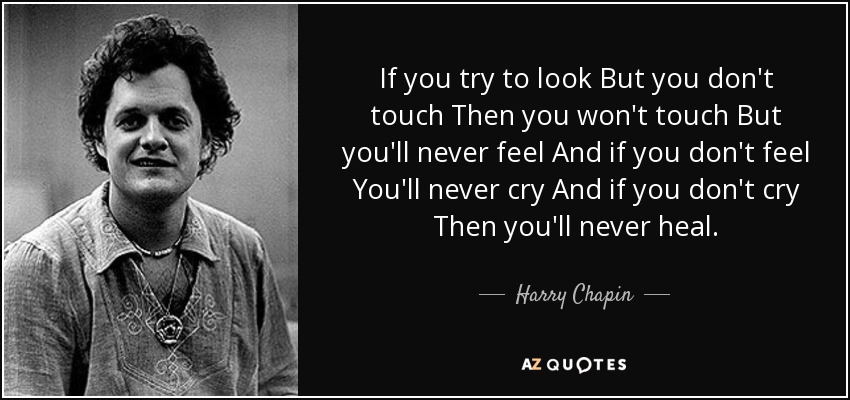 If you try to look But you don't touch Then you won't touch But you'll never feel And if you don't feel You'll never cry And if you don't cry Then you'll never heal. - Harry Chapin