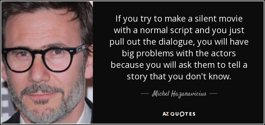 If you try to make a silent movie with a normal script and you just pull out the dialogue, you will have big problems with the actors because you will ask them to tell a story that you don't know. - Michel Hazanavicius