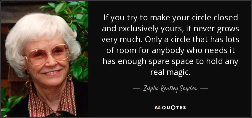 If you try to make your circle closed and exclusively yours, it never grows very much. Only a circle that has lots of room for anybody who needs it has enough spare space to hold any real magic. - Zilpha Keatley Snyder