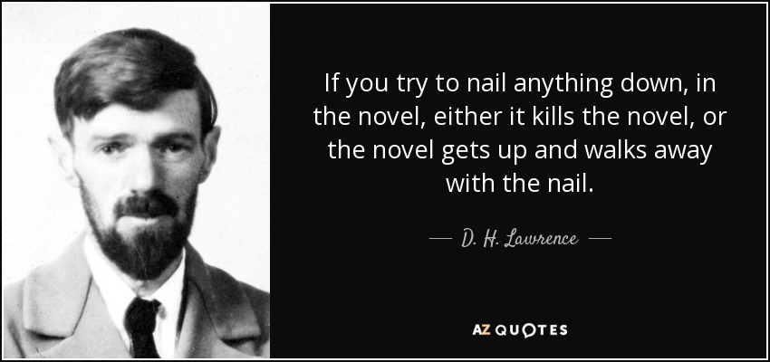 If you try to nail anything down, in the novel, either it kills the novel, or the novel gets up and walks away with the nail. - D. H. Lawrence