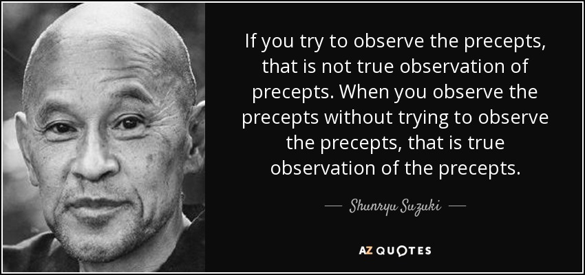 If you try to observe the precepts, that is not true observation of precepts. When you observe the precepts without trying to observe the precepts, that is true observation of the precepts. - Shunryu Suzuki