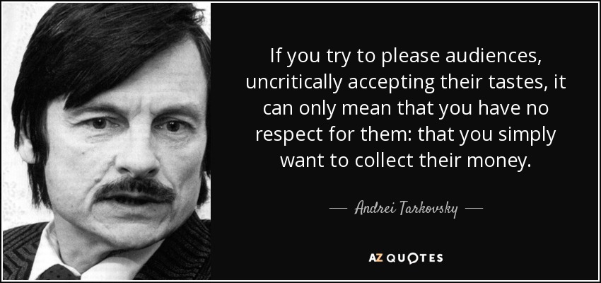 If you try to please audiences, uncritically accepting their tastes, it can only mean that you have no respect for them: that you simply want to collect their money. - Andrei Tarkovsky