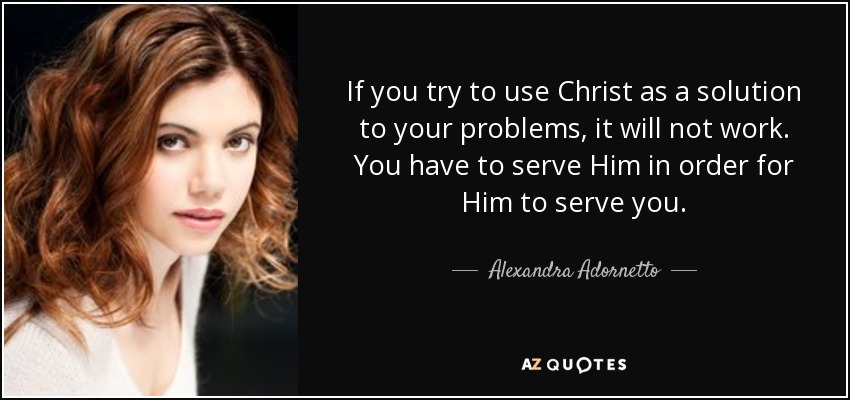 If you try to use Christ as a solution to your problems, it will not work. You have to serve Him in order for Him to serve you. - Alexandra Adornetto