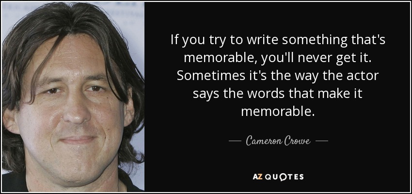 If you try to write something that's memorable, you'll never get it. Sometimes it's the way the actor says the words that make it memorable. - Cameron Crowe