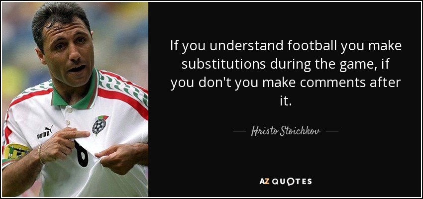 If you understand football you make substitutions during the game, if you don't you make comments after it. - Hristo Stoichkov