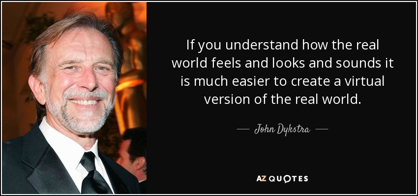 If you understand how the real world feels and looks and sounds it is much easier to create a virtual version of the real world. - John Dykstra