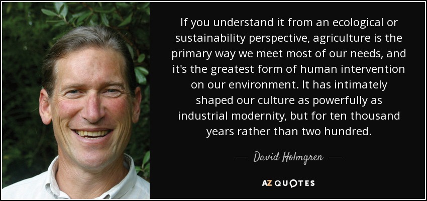 If you understand it from an ecological or sustainability perspective, agriculture is the primary way we meet most of our needs, and it's the greatest form of human intervention on our environment. It has intimately shaped our culture as powerfully as industrial modernity, but for ten thousand years rather than two hundred. - David Holmgren