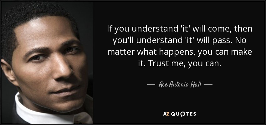 If you understand 'it' will come, then you'll understand 'it' will pass. No matter what happens, you can make it. Trust me, you can. - Ace Antonio Hall