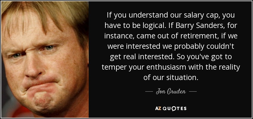 If you understand our salary cap, you have to be logical. If Barry Sanders , for instance, came out of retirement, if we were interested we probably couldn't get real interested. So you've got to temper your enthusiasm with the reality of our situation. - Jon Gruden