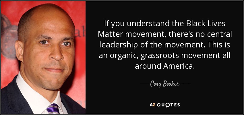 If you understand the Black Lives Matter movement, there's no central leadership of the movement. This is an organic, grassroots movement all around America. - Cory Booker