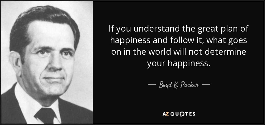 If you understand the great plan of happiness and follow it, what goes on in the world will not determine your happiness. - Boyd K. Packer