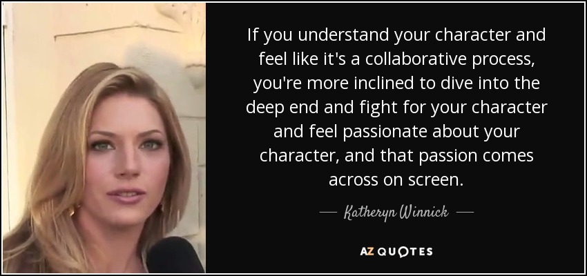 If you understand your character and feel like it's a collaborative process, you're more inclined to dive into the deep end and fight for your character and feel passionate about your character, and that passion comes across on screen. - Katheryn Winnick