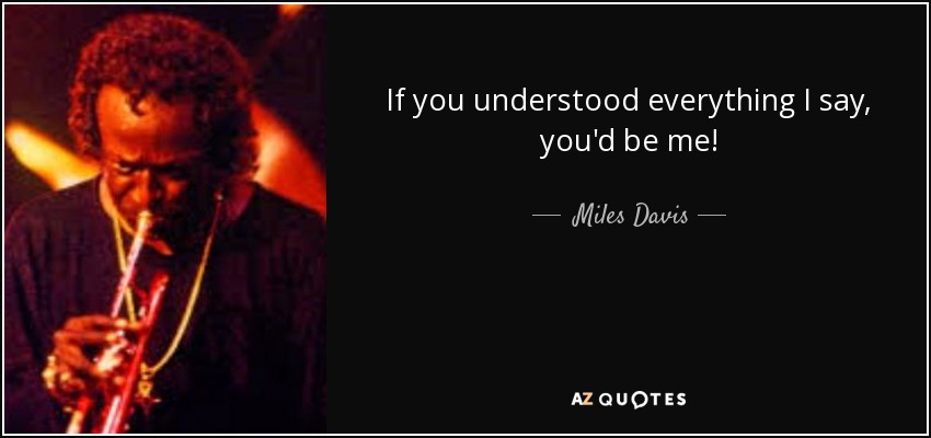If you understood everything I say, you'd be me! - Miles Davis