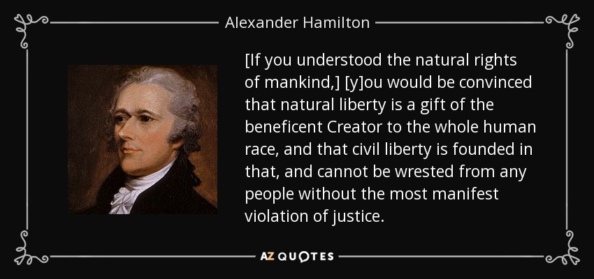 [If you understood the natural rights of mankind,] [y]ou would be convinced that natural liberty is a gift of the beneficent Creator to the whole human race, and that civil liberty is founded in that, and cannot be wrested from any people without the most manifest violation of justice. - Alexander Hamilton