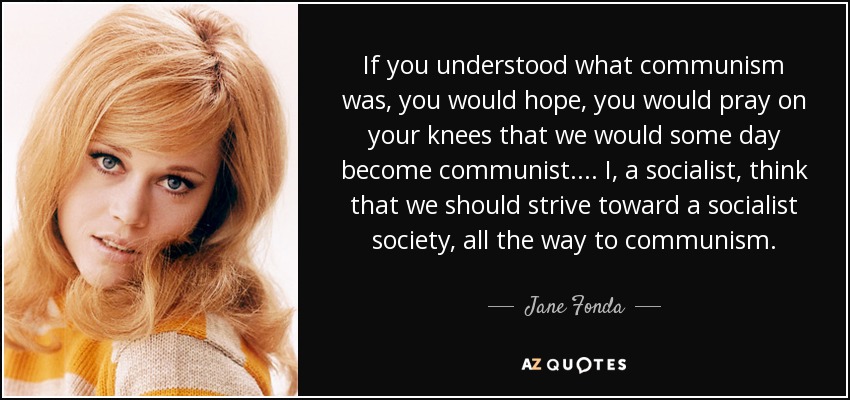 If you understood what communism was, you would hope, you would pray on your knees that we would some day become communist. . . . I, a socialist, think that we should strive toward a socialist society, all the way to communism. - Jane Fonda